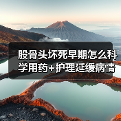 股骨头坏死早期怎么科学用药+护理延缓病情进展？权威指南解析