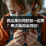 西瓜霜和阿胶能一起用？看这篇彻底明白！（图4）