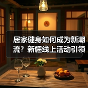 居家健身如何成为新潮流？新疆线上活动引领健康生活
