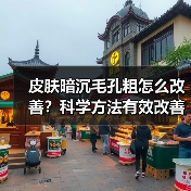 皮肤暗沉毛孔粗怎么改善？科学方法有效改善