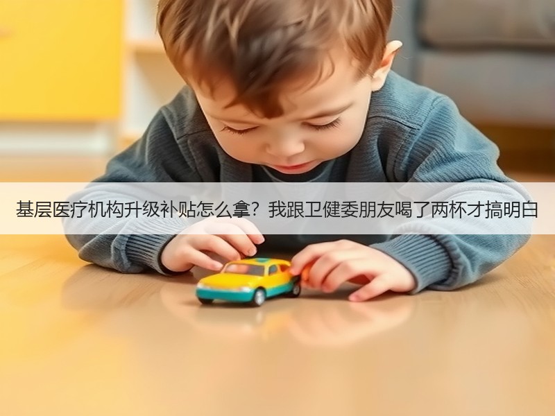 基层医疗机构升级补贴怎么拿？我跟卫健委朋友喝了两杯才搞明白