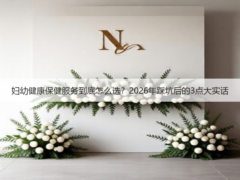 妇幼健康保健服务到底怎么选？2026年踩坑后的3点大实话