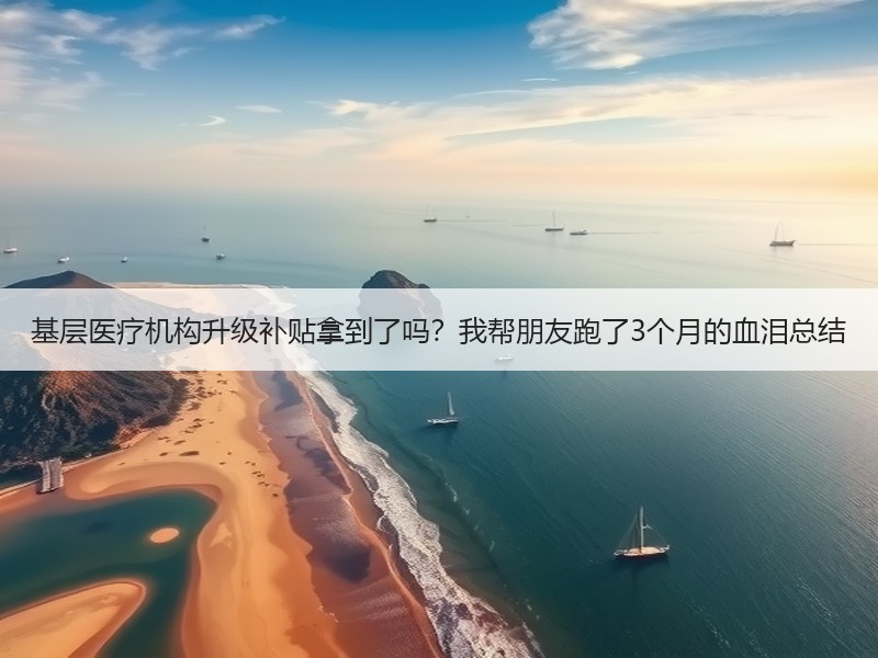 基层医疗机构升级补贴拿到了吗？我帮朋友跑了3个月的血泪总结
